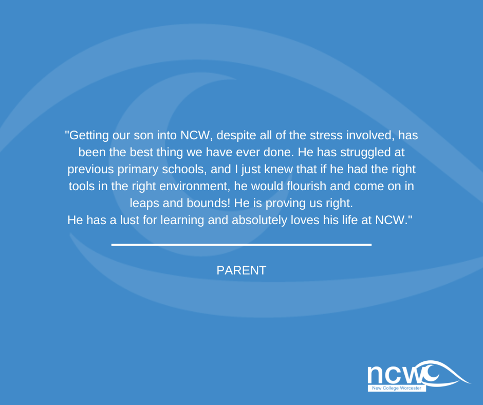 Getting our son into NCW, despite all of the stress involved, has been the best thing we have ever done. He has struggled at previous primary schools, and I just knew that if he had the right tools in the right environment, he would flourish and come on in leaps and bounds! He is proving us right. He has a lust for learning and absolutely loves his life at NCW.